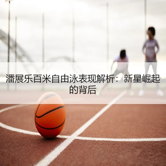 潘展乐百米自由泳表现解析:新星崛起的背后
