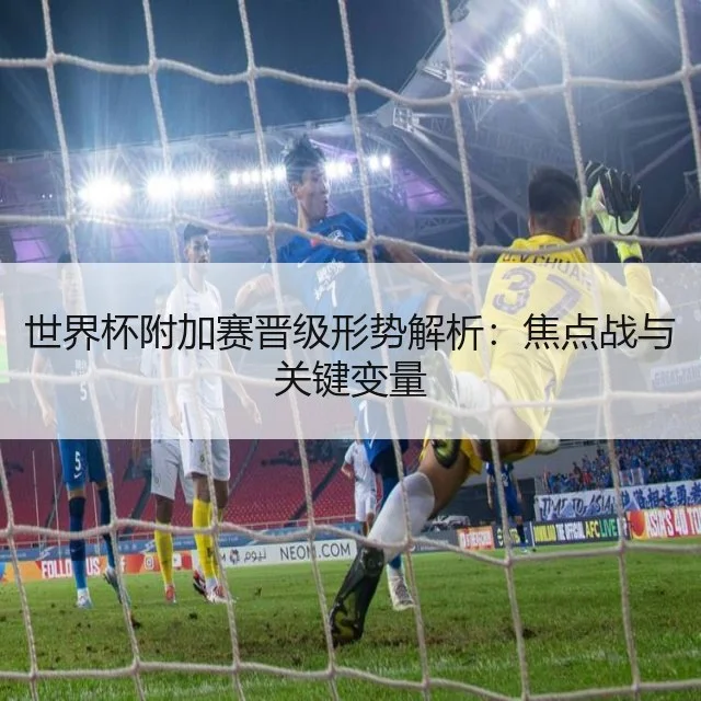 世界杯附加赛晋级形势解析：焦点战与关键变量